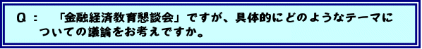Q:「金融経済教育懇談会」ですが、具体的にどのようなテーマについての議論をお考えですか。