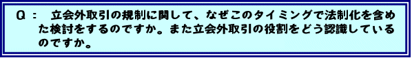 Q:立会外取引の規制に関して、なぜこのタイミングで法制化を含めた検討をするのですか。また立会外取引の役割をどう認識しているのですか。
