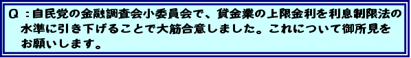 Q:自民党の金融調査会小委員会で、貸金業の上限金利を利息制限法の水準に引き下げることで大筋合意しました。これについて御所見をお願いします。