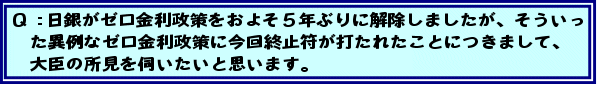 Q:日銀がゼロ金利政策をおよそ5年ぶりに解除しましたが、そういった異例なゼロ金利政策に今回終止符が打たれたことにつきまして、大臣の所見を伺いたいと思います。