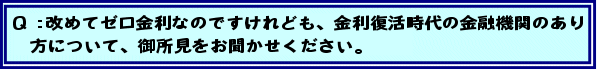Q:改めてゼロ金利なのですけれども、金利復活時代の金融機関のあり方について、御所見をお聞かせください。