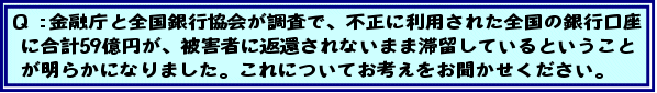 Q:金融庁と全国銀行協会が調査で、不正に利用された全国の銀行口座に合計59億円が、被害者に返還されないまま滞留しているということが明らかになりました。これについてお考えをお聞かせください。