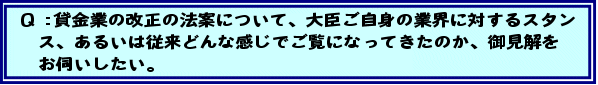 Q:貸金業の改正の法案について、大臣ご自身の業界に対するスタンス、あるいは従来どんな感じでご覧になってきたのか、御見解をお伺いしたい。