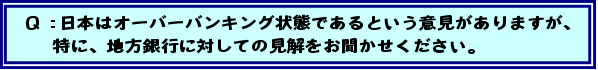 Q:日本はオーバーバンキング状態であるという意見がありますが、特に、地方銀行に対しての見解をお聞かせください。