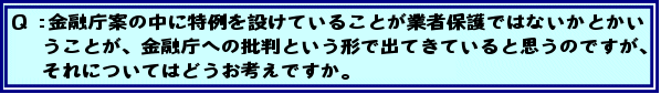 Q:金融庁案の中に特例を設けていることが業者保護ではないかとかいうことが、金融庁への批判という形で出てきていると思うのですが、それについてはどうお考えですか。