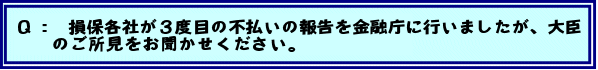 Q: 損保各社が3度目の不払いの報告を金融庁に行いましたが、大臣のご所見をお聞かせください。