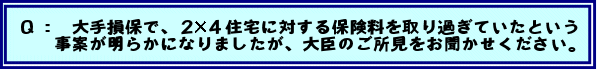Q: 大手損保で、2×4住宅に対する保険料を取り過ぎていたという事案が明らかになりましたが、大臣のご所見をお聞かせください。