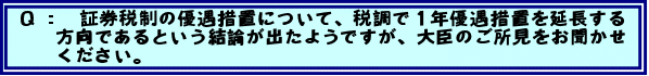 Q: 証券税制の優遇措置について、税調で1年優遇措置を延長する方向であるという結論が出たようですが、大臣のご所見をお聞かせください。