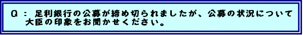 Q:  足利銀行の公募が締め切られましたが、公募の状況について大臣の印象をお聞かせください。