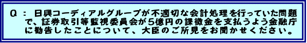 Q:  日興コーディアルグループが不適切な会計処理を行っていた問題で、証券取引等監視委員会が5億円の課徴金を支払うよう金融庁に勧告したことについて、大臣のご所見をお聞かせください。