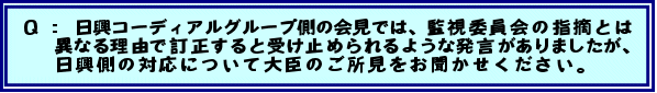 Q: 日興コーディアルグループ側の会見では、監視委員会の指摘とは異なる理由で訂正すると受け止められるような発言がありましたが、日興側の対応について大臣のご所見をお聞かせください。