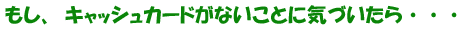 もし、キャッシュカードがないことに気づいたら・・・