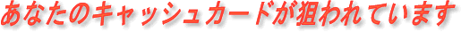 あなたのキャッシュカードが狙われています