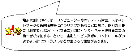 注意：電子取引においては、コンピュータ等のシステム障害、又はネットワークの通信障害等に伴うリスクがあることに加え、取引の当事者（利用者と金融サービス業者）間にインターネット接続業者等の第三者が介在することから、金融サービス業者のコントロールがおよばない所でのトラブルなどが生じる可能性があります。