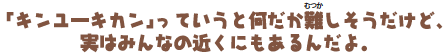「キンユーキカン」っていうと何だか難しそうだけど、実はみんなの近くにもあるんだよ。